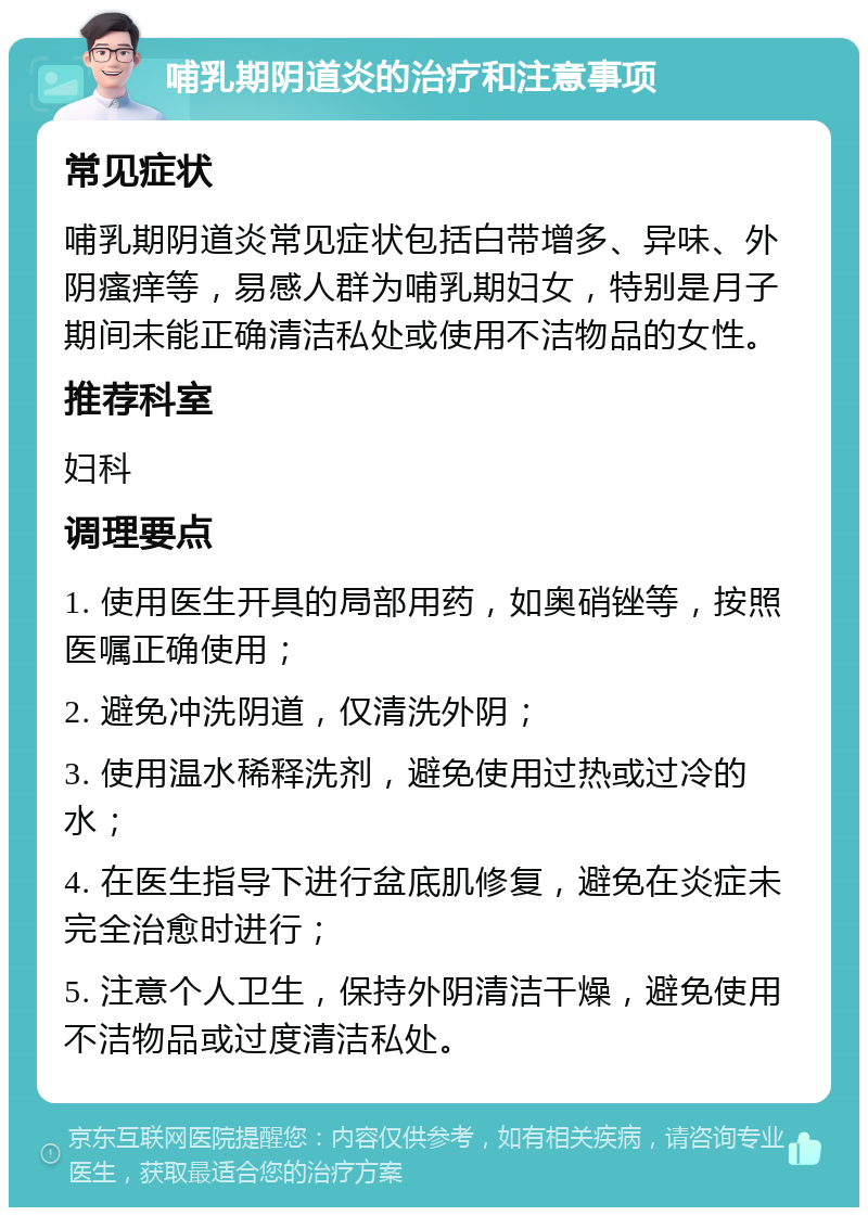 哺乳期阴道炎的治疗和注意事项 常见症状 哺乳期阴道炎常见症状包括白带增多、异味、外阴瘙痒等，易感人群为哺乳期妇女，特别是月子期间未能正确清洁私处或使用不洁物品的女性。 推荐科室 妇科 调理要点 1. 使用医生开具的局部用药，如奥硝锉等，按照医嘱正确使用； 2. 避免冲洗阴道，仅清洗外阴； 3. 使用温水稀释洗剂，避免使用过热或过冷的水； 4. 在医生指导下进行盆底肌修复，避免在炎症未完全治愈时进行； 5. 注意个人卫生，保持外阴清洁干燥，避免使用不洁物品或过度清洁私处。