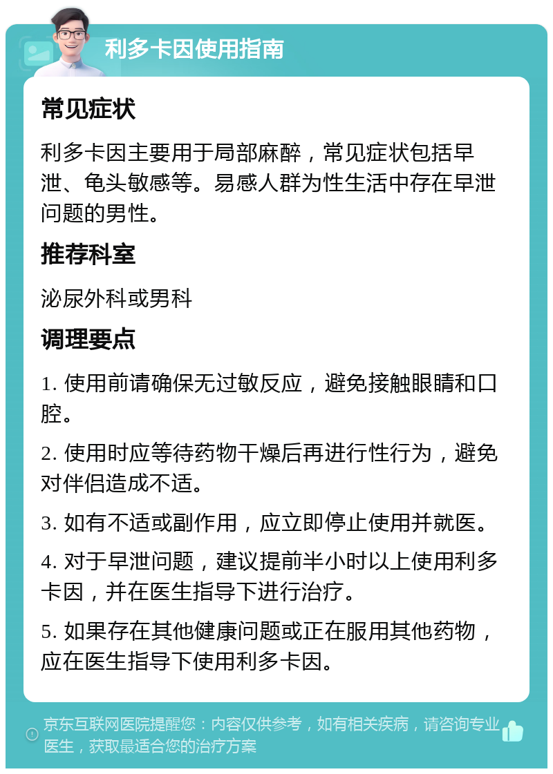 利多卡因使用指南 常见症状 利多卡因主要用于局部麻醉，常见症状包括早泄、龟头敏感等。易感人群为性生活中存在早泄问题的男性。 推荐科室 泌尿外科或男科 调理要点 1. 使用前请确保无过敏反应，避免接触眼睛和口腔。 2. 使用时应等待药物干燥后再进行性行为，避免对伴侣造成不适。 3. 如有不适或副作用，应立即停止使用并就医。 4. 对于早泄问题，建议提前半小时以上使用利多卡因，并在医生指导下进行治疗。 5. 如果存在其他健康问题或正在服用其他药物，应在医生指导下使用利多卡因。