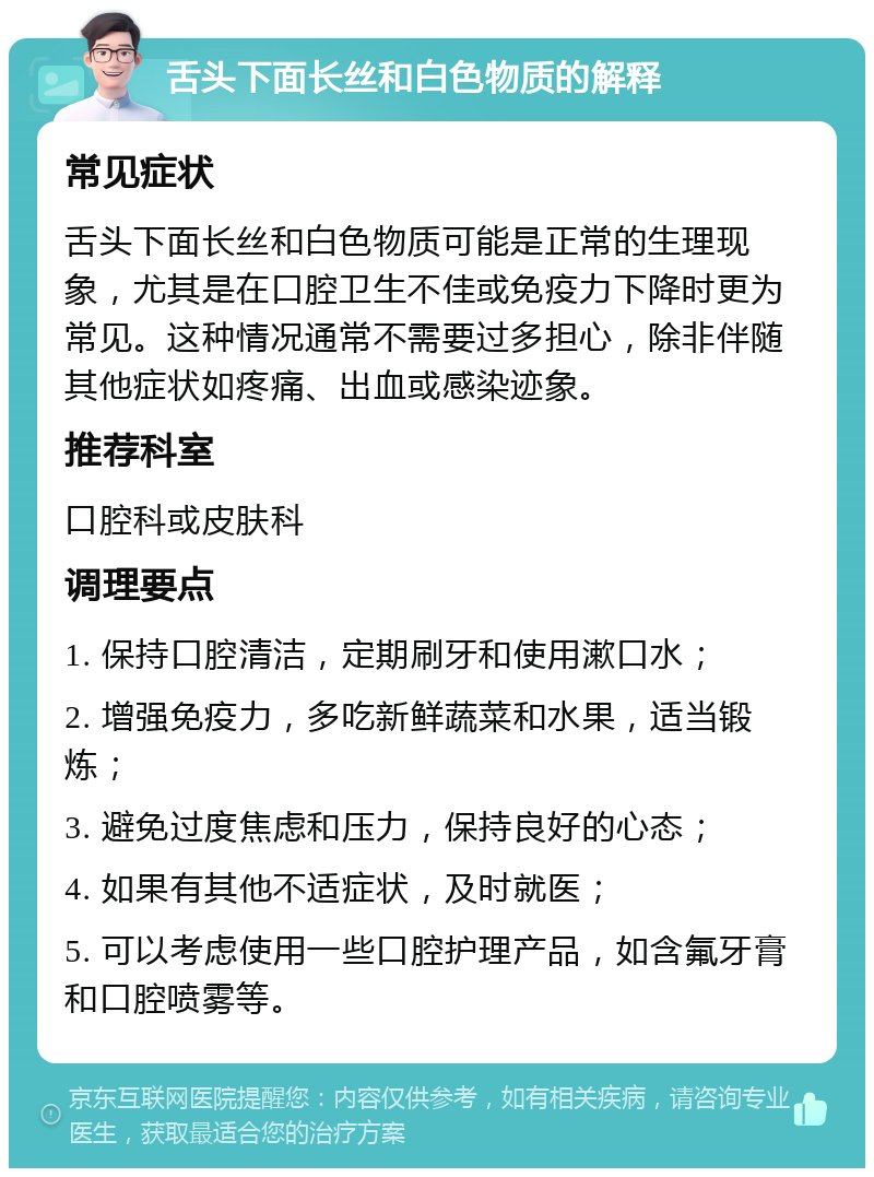 舌头下面长丝和白色物质的解释 常见症状 舌头下面长丝和白色物质可能是正常的生理现象，尤其是在口腔卫生不佳或免疫力下降时更为常见。这种情况通常不需要过多担心，除非伴随其他症状如疼痛、出血或感染迹象。 推荐科室 口腔科或皮肤科 调理要点 1. 保持口腔清洁，定期刷牙和使用漱口水； 2. 增强免疫力，多吃新鲜蔬菜和水果，适当锻炼； 3. 避免过度焦虑和压力，保持良好的心态； 4. 如果有其他不适症状，及时就医； 5. 可以考虑使用一些口腔护理产品，如含氟牙膏和口腔喷雾等。