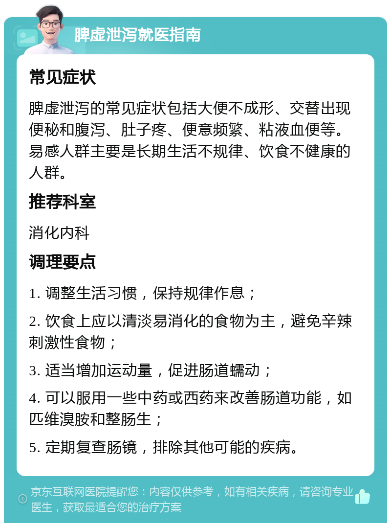 脾虚泄泻就医指南 常见症状 脾虚泄泻的常见症状包括大便不成形、交替出现便秘和腹泻、肚子疼、便意频繁、粘液血便等。易感人群主要是长期生活不规律、饮食不健康的人群。 推荐科室 消化内科 调理要点 1. 调整生活习惯，保持规律作息； 2. 饮食上应以清淡易消化的食物为主，避免辛辣刺激性食物； 3. 适当增加运动量，促进肠道蠕动； 4. 可以服用一些中药或西药来改善肠道功能，如匹维溴胺和整肠生； 5. 定期复查肠镜，排除其他可能的疾病。