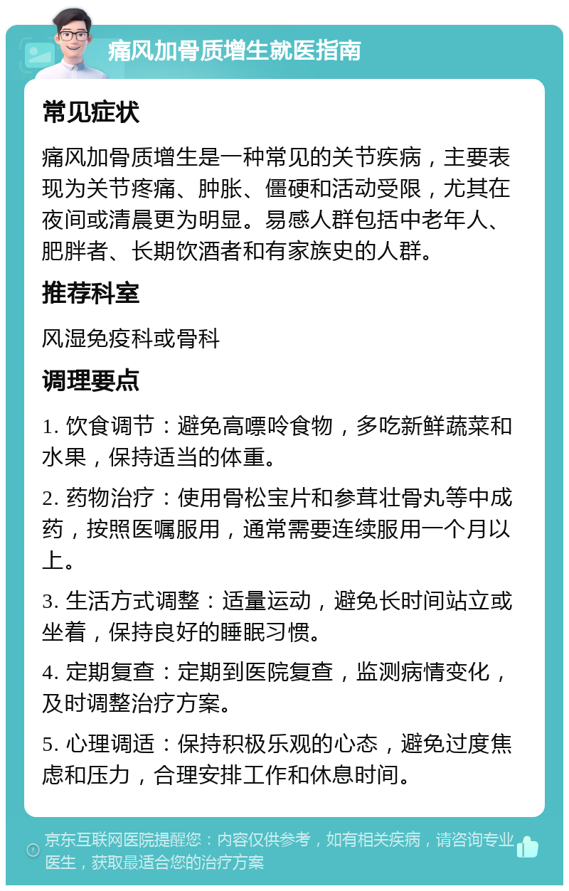 痛风加骨质增生就医指南 常见症状 痛风加骨质增生是一种常见的关节疾病，主要表现为关节疼痛、肿胀、僵硬和活动受限，尤其在夜间或清晨更为明显。易感人群包括中老年人、肥胖者、长期饮酒者和有家族史的人群。 推荐科室 风湿免疫科或骨科 调理要点 1. 饮食调节：避免高嘌呤食物，多吃新鲜蔬菜和水果，保持适当的体重。 2. 药物治疗：使用骨松宝片和参茸壮骨丸等中成药，按照医嘱服用，通常需要连续服用一个月以上。 3. 生活方式调整：适量运动，避免长时间站立或坐着，保持良好的睡眠习惯。 4. 定期复查：定期到医院复查，监测病情变化，及时调整治疗方案。 5. 心理调适：保持积极乐观的心态，避免过度焦虑和压力，合理安排工作和休息时间。