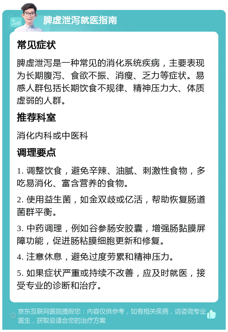 脾虚泄泻就医指南 常见症状 脾虚泄泻是一种常见的消化系统疾病，主要表现为长期腹泻、食欲不振、消瘦、乏力等症状。易感人群包括长期饮食不规律、精神压力大、体质虚弱的人群。 推荐科室 消化内科或中医科 调理要点 1. 调整饮食，避免辛辣、油腻、刺激性食物，多吃易消化、富含营养的食物。 2. 使用益生菌，如金双歧或亿活，帮助恢复肠道菌群平衡。 3. 中药调理，例如谷参肠安胶囊，增强肠黏膜屏障功能，促进肠粘膜细胞更新和修复。 4. 注意休息，避免过度劳累和精神压力。 5. 如果症状严重或持续不改善，应及时就医，接受专业的诊断和治疗。