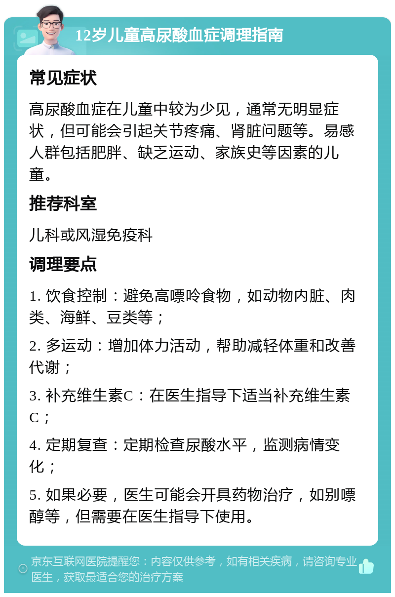 12岁儿童高尿酸血症调理指南 常见症状 高尿酸血症在儿童中较为少见，通常无明显症状，但可能会引起关节疼痛、肾脏问题等。易感人群包括肥胖、缺乏运动、家族史等因素的儿童。 推荐科室 儿科或风湿免疫科 调理要点 1. 饮食控制：避免高嘌呤食物，如动物内脏、肉类、海鲜、豆类等； 2. 多运动：增加体力活动，帮助减轻体重和改善代谢； 3. 补充维生素C：在医生指导下适当补充维生素C； 4. 定期复查：定期检查尿酸水平，监测病情变化； 5. 如果必要，医生可能会开具药物治疗，如别嘌醇等，但需要在医生指导下使用。