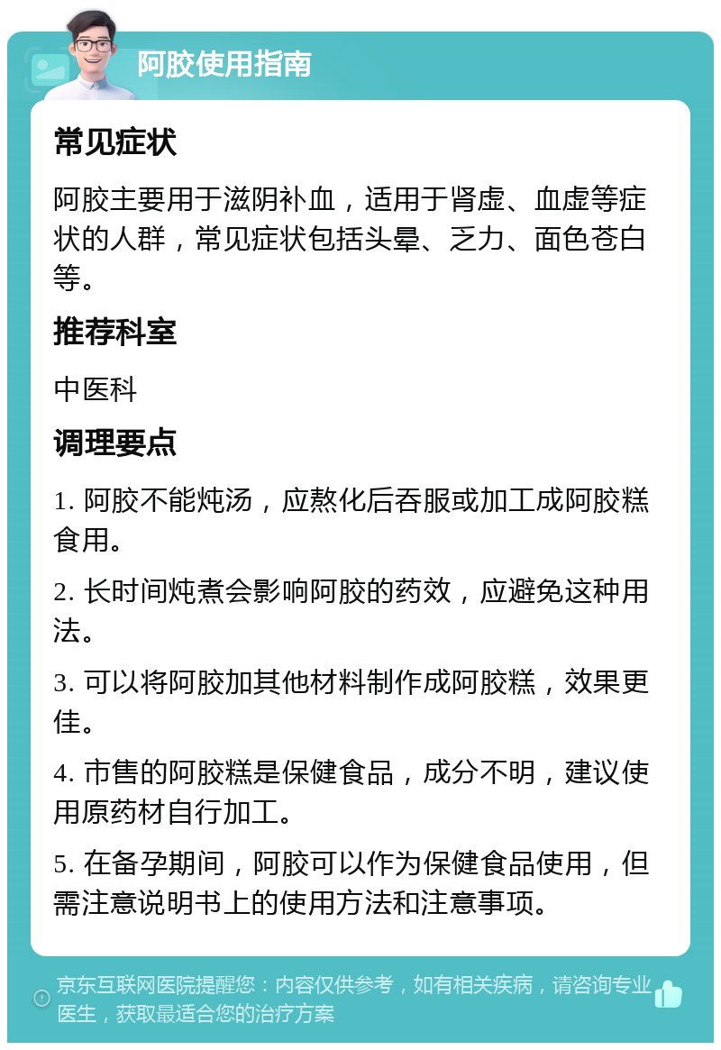 阿胶使用指南 常见症状 阿胶主要用于滋阴补血，适用于肾虚、血虚等症状的人群，常见症状包括头晕、乏力、面色苍白等。 推荐科室 中医科 调理要点 1. 阿胶不能炖汤，应熬化后吞服或加工成阿胶糕食用。 2. 长时间炖煮会影响阿胶的药效，应避免这种用法。 3. 可以将阿胶加其他材料制作成阿胶糕，效果更佳。 4. 市售的阿胶糕是保健食品，成分不明，建议使用原药材自行加工。 5. 在备孕期间，阿胶可以作为保健食品使用，但需注意说明书上的使用方法和注意事项。