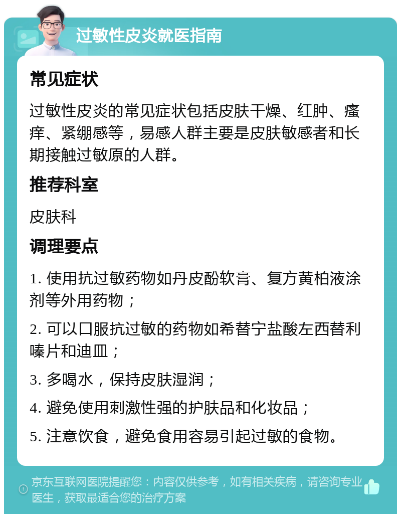 过敏性皮炎就医指南 常见症状 过敏性皮炎的常见症状包括皮肤干燥、红肿、瘙痒、紧绷感等，易感人群主要是皮肤敏感者和长期接触过敏原的人群。 推荐科室 皮肤科 调理要点 1. 使用抗过敏药物如丹皮酚软膏、复方黄柏液涂剂等外用药物； 2. 可以口服抗过敏的药物如希替宁盐酸左西替利嗪片和迪皿； 3. 多喝水，保持皮肤湿润； 4. 避免使用刺激性强的护肤品和化妆品； 5. 注意饮食，避免食用容易引起过敏的食物。