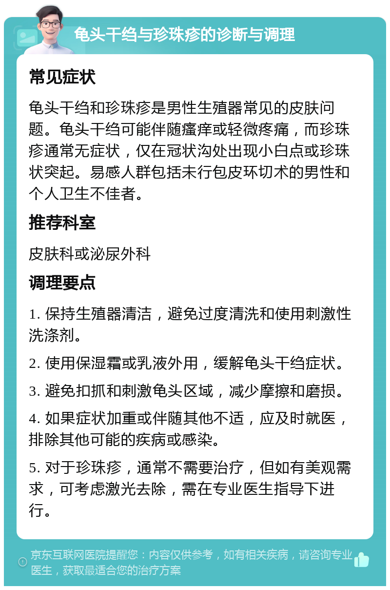 龟头干绉与珍珠疹的诊断与调理 常见症状 龟头干绉和珍珠疹是男性生殖器常见的皮肤问题。龟头干绉可能伴随瘙痒或轻微疼痛，而珍珠疹通常无症状，仅在冠状沟处出现小白点或珍珠状突起。易感人群包括未行包皮环切术的男性和个人卫生不佳者。 推荐科室 皮肤科或泌尿外科 调理要点 1. 保持生殖器清洁，避免过度清洗和使用刺激性洗涤剂。 2. 使用保湿霜或乳液外用，缓解龟头干绉症状。 3. 避免扣抓和刺激龟头区域，减少摩擦和磨损。 4. 如果症状加重或伴随其他不适，应及时就医，排除其他可能的疾病或感染。 5. 对于珍珠疹，通常不需要治疗，但如有美观需求，可考虑激光去除，需在专业医生指导下进行。