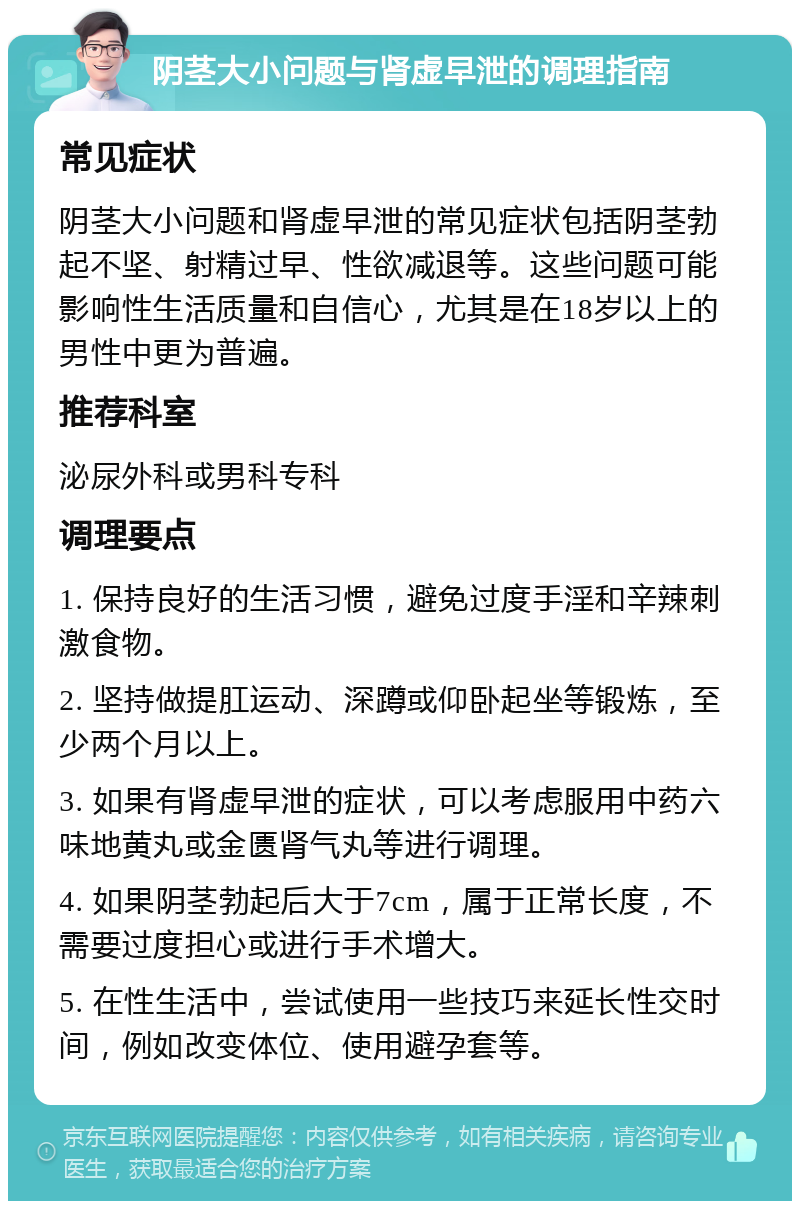 阴茎大小问题与肾虚早泄的调理指南 常见症状 阴茎大小问题和肾虚早泄的常见症状包括阴茎勃起不坚、射精过早、性欲减退等。这些问题可能影响性生活质量和自信心，尤其是在18岁以上的男性中更为普遍。 推荐科室 泌尿外科或男科专科 调理要点 1. 保持良好的生活习惯，避免过度手淫和辛辣刺激食物。 2. 坚持做提肛运动、深蹲或仰卧起坐等锻炼，至少两个月以上。 3. 如果有肾虚早泄的症状，可以考虑服用中药六味地黄丸或金匮肾气丸等进行调理。 4. 如果阴茎勃起后大于7cm，属于正常长度，不需要过度担心或进行手术增大。 5. 在性生活中，尝试使用一些技巧来延长性交时间，例如改变体位、使用避孕套等。