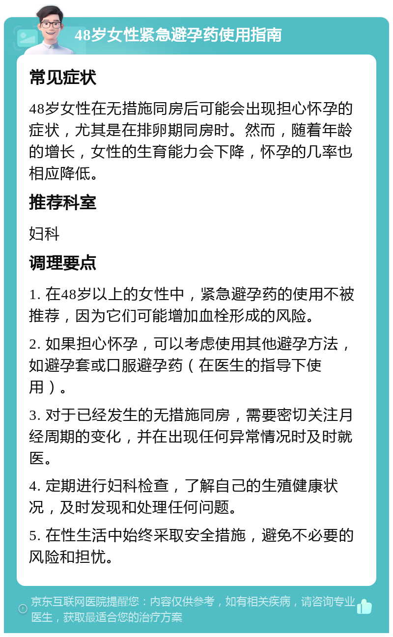 48岁女性紧急避孕药使用指南 常见症状 48岁女性在无措施同房后可能会出现担心怀孕的症状，尤其是在排卵期同房时。然而，随着年龄的增长，女性的生育能力会下降，怀孕的几率也相应降低。 推荐科室 妇科 调理要点 1. 在48岁以上的女性中，紧急避孕药的使用不被推荐，因为它们可能增加血栓形成的风险。 2. 如果担心怀孕，可以考虑使用其他避孕方法，如避孕套或口服避孕药（在医生的指导下使用）。 3. 对于已经发生的无措施同房，需要密切关注月经周期的变化，并在出现任何异常情况时及时就医。 4. 定期进行妇科检查，了解自己的生殖健康状况，及时发现和处理任何问题。 5. 在性生活中始终采取安全措施，避免不必要的风险和担忧。