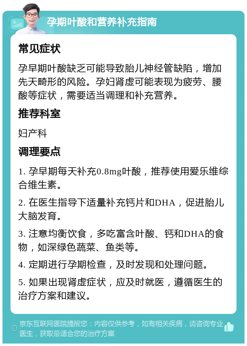 孕期叶酸和营养补充指南 常见症状 孕早期叶酸缺乏可能导致胎儿神经管缺陷，增加先天畸形的风险。孕妇肾虚可能表现为疲劳、腰酸等症状，需要适当调理和补充营养。 推荐科室 妇产科 调理要点 1. 孕早期每天补充0.8mg叶酸，推荐使用爱乐维综合维生素。 2. 在医生指导下适量补充钙片和DHA，促进胎儿大脑发育。 3. 注意均衡饮食，多吃富含叶酸、钙和DHA的食物，如深绿色蔬菜、鱼类等。 4. 定期进行孕期检查，及时发现和处理问题。 5. 如果出现肾虚症状，应及时就医，遵循医生的治疗方案和建议。