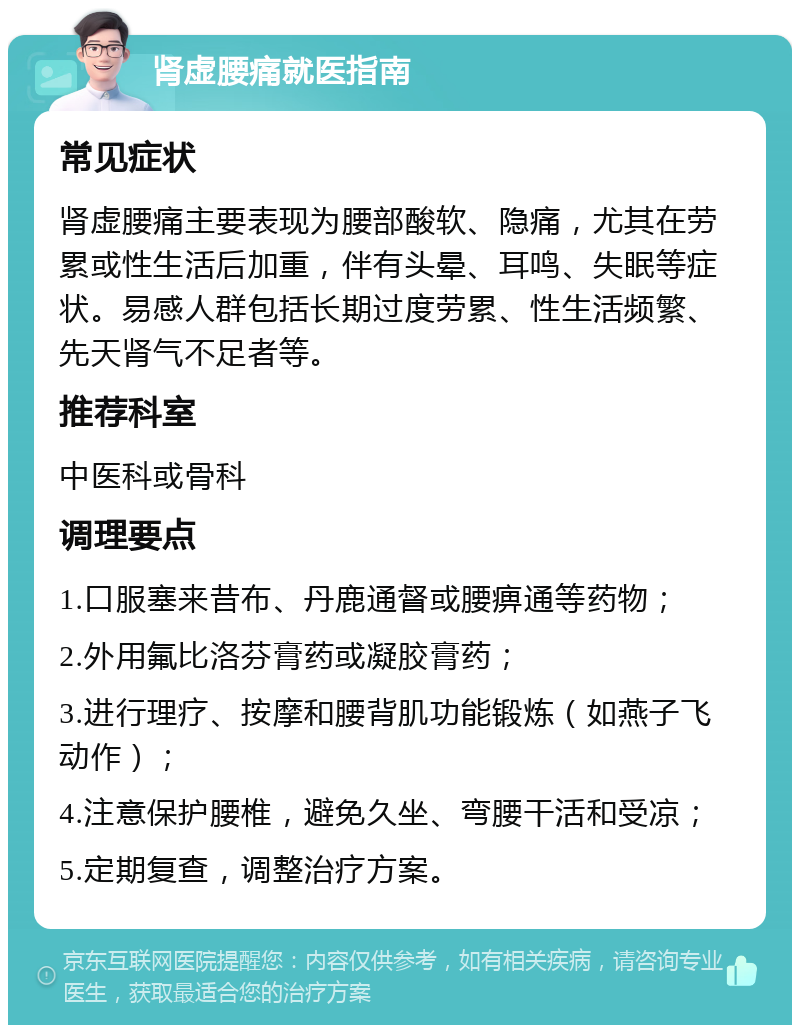 肾虚腰痛就医指南 常见症状 肾虚腰痛主要表现为腰部酸软、隐痛，尤其在劳累或性生活后加重，伴有头晕、耳鸣、失眠等症状。易感人群包括长期过度劳累、性生活频繁、先天肾气不足者等。 推荐科室 中医科或骨科 调理要点 1.口服塞来昔布、丹鹿通督或腰痹通等药物； 2.外用氟比洛芬膏药或凝胶膏药； 3.进行理疗、按摩和腰背肌功能锻炼（如燕子飞动作）； 4.注意保护腰椎，避免久坐、弯腰干活和受凉； 5.定期复查，调整治疗方案。