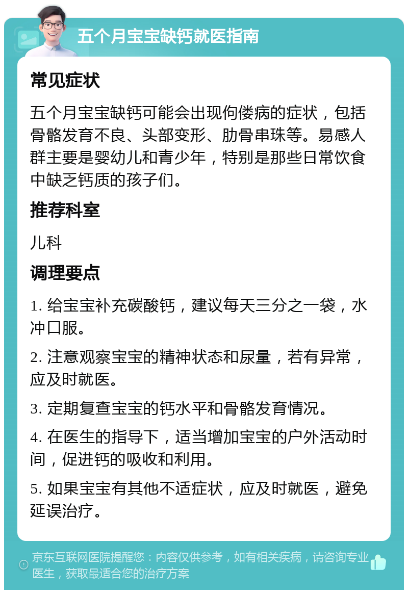 五个月宝宝缺钙就医指南 常见症状 五个月宝宝缺钙可能会出现佝偻病的症状，包括骨骼发育不良、头部变形、肋骨串珠等。易感人群主要是婴幼儿和青少年，特别是那些日常饮食中缺乏钙质的孩子们。 推荐科室 儿科 调理要点 1. 给宝宝补充碳酸钙，建议每天三分之一袋，水冲口服。 2. 注意观察宝宝的精神状态和尿量，若有异常，应及时就医。 3. 定期复查宝宝的钙水平和骨骼发育情况。 4. 在医生的指导下，适当增加宝宝的户外活动时间，促进钙的吸收和利用。 5. 如果宝宝有其他不适症状，应及时就医，避免延误治疗。