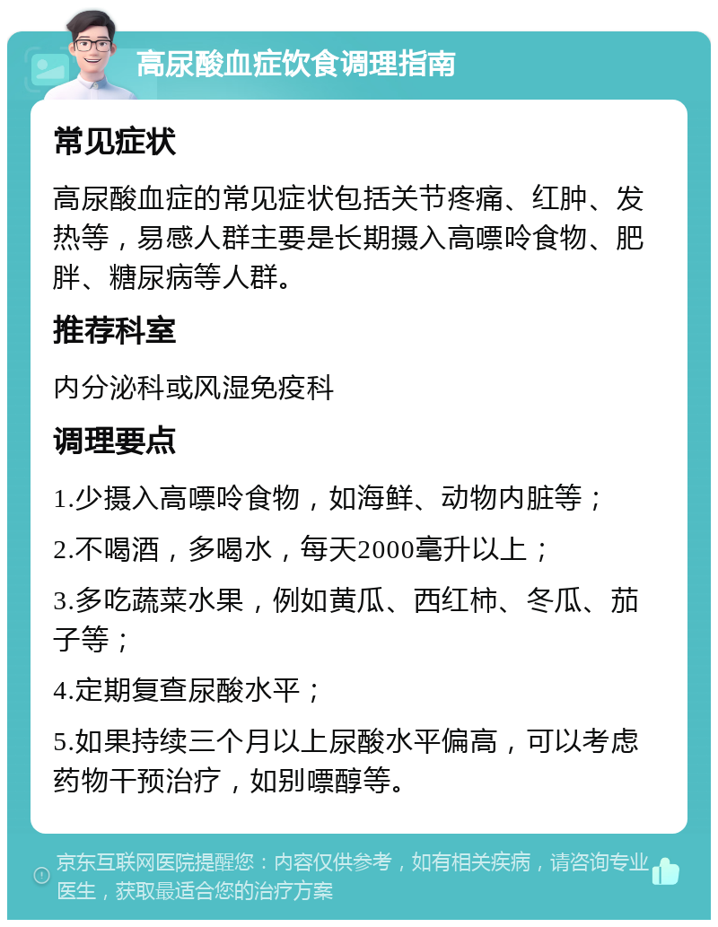 高尿酸血症饮食调理指南 常见症状 高尿酸血症的常见症状包括关节疼痛、红肿、发热等，易感人群主要是长期摄入高嘌呤食物、肥胖、糖尿病等人群。 推荐科室 内分泌科或风湿免疫科 调理要点 1.少摄入高嘌呤食物，如海鲜、动物内脏等； 2.不喝酒，多喝水，每天2000毫升以上； 3.多吃蔬菜水果，例如黄瓜、西红柿、冬瓜、茄子等； 4.定期复查尿酸水平； 5.如果持续三个月以上尿酸水平偏高，可以考虑药物干预治疗，如别嘌醇等。