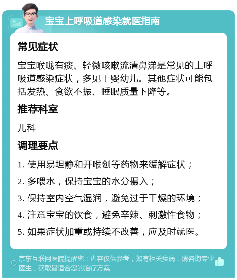 宝宝上呼吸道感染就医指南 常见症状 宝宝喉咙有痰、轻微咳嗽流清鼻涕是常见的上呼吸道感染症状，多见于婴幼儿。其他症状可能包括发热、食欲不振、睡眠质量下降等。 推荐科室 儿科 调理要点 1. 使用易坦静和开喉剑等药物来缓解症状； 2. 多喂水，保持宝宝的水分摄入； 3. 保持室内空气湿润，避免过于干燥的环境； 4. 注意宝宝的饮食，避免辛辣、刺激性食物； 5. 如果症状加重或持续不改善，应及时就医。