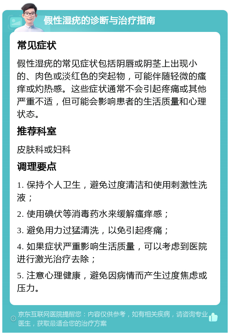 假性湿疣的诊断与治疗指南 常见症状 假性湿疣的常见症状包括阴唇或阴茎上出现小的、肉色或淡红色的突起物，可能伴随轻微的瘙痒或灼热感。这些症状通常不会引起疼痛或其他严重不适，但可能会影响患者的生活质量和心理状态。 推荐科室 皮肤科或妇科 调理要点 1. 保持个人卫生，避免过度清洁和使用刺激性洗液； 2. 使用碘伏等消毒药水来缓解瘙痒感； 3. 避免用力过猛清洗，以免引起疼痛； 4. 如果症状严重影响生活质量，可以考虑到医院进行激光治疗去除； 5. 注意心理健康，避免因病情而产生过度焦虑或压力。