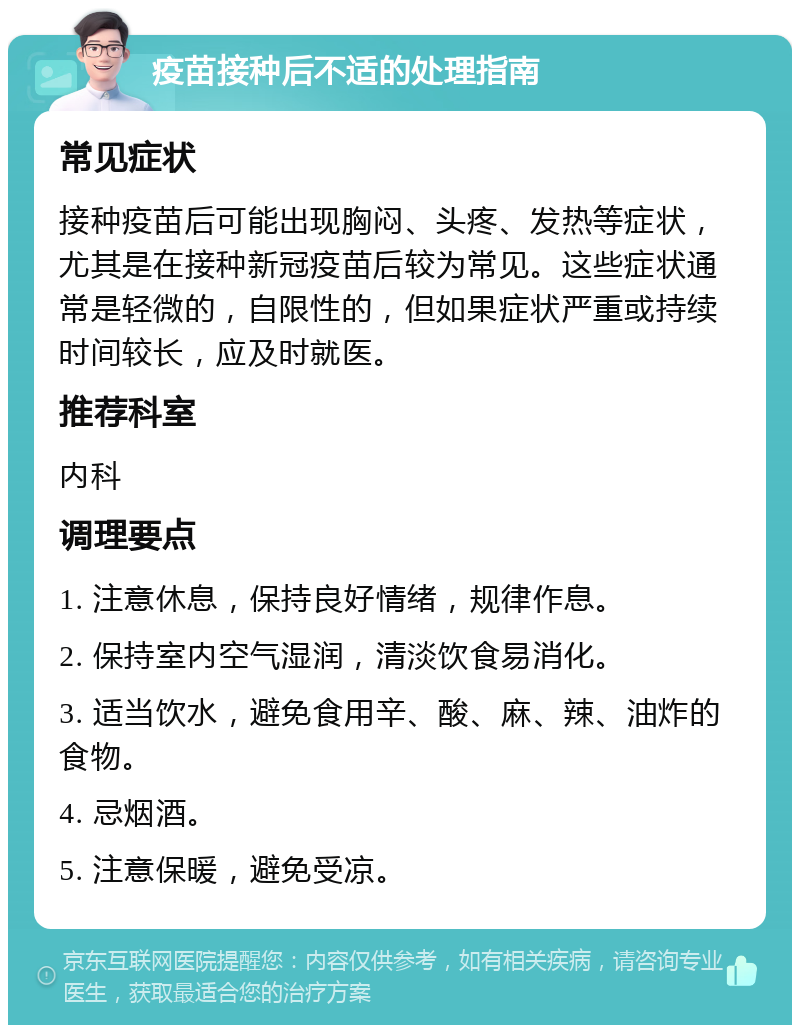 疫苗接种后不适的处理指南 常见症状 接种疫苗后可能出现胸闷、头疼、发热等症状，尤其是在接种新冠疫苗后较为常见。这些症状通常是轻微的，自限性的，但如果症状严重或持续时间较长，应及时就医。 推荐科室 内科 调理要点 1. 注意休息，保持良好情绪，规律作息。 2. 保持室内空气湿润，清淡饮食易消化。 3. 适当饮水，避免食用辛、酸、麻、辣、油炸的食物。 4. 忌烟酒。 5. 注意保暖，避免受凉。