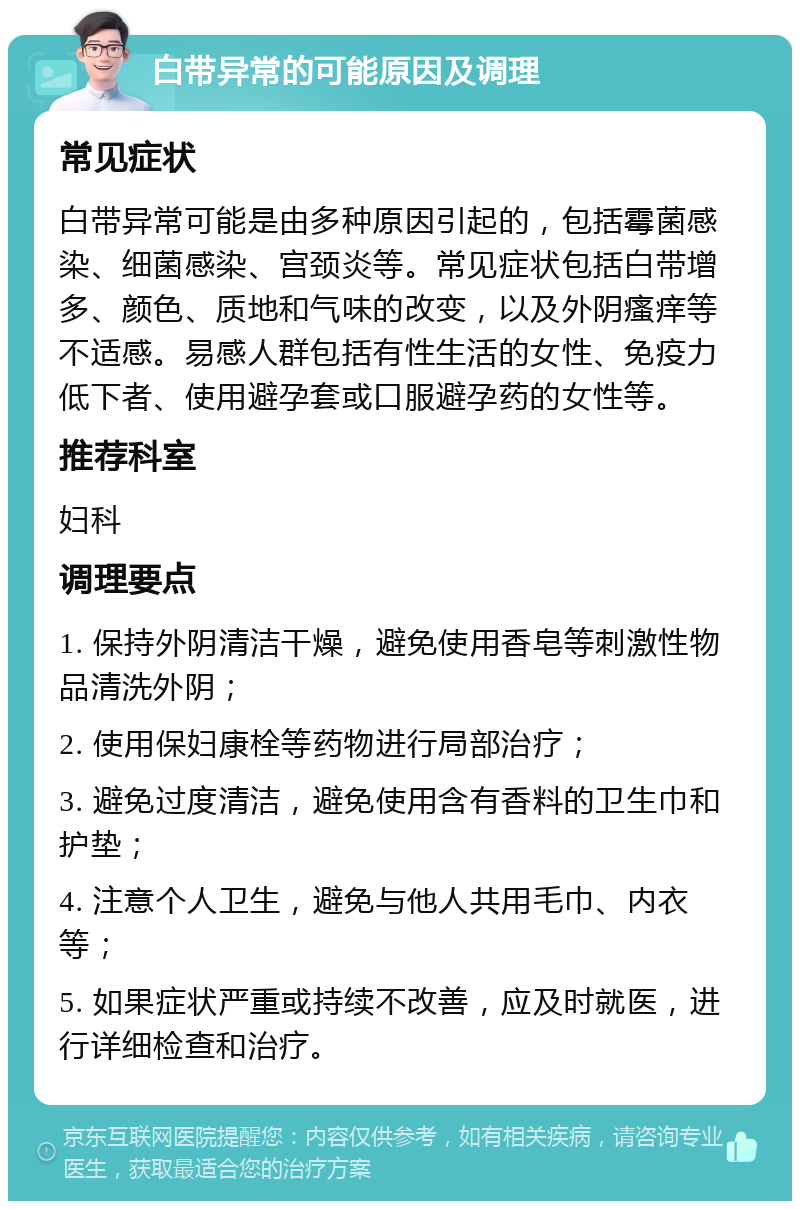 白带异常的可能原因及调理 常见症状 白带异常可能是由多种原因引起的，包括霉菌感染、细菌感染、宫颈炎等。常见症状包括白带增多、颜色、质地和气味的改变，以及外阴瘙痒等不适感。易感人群包括有性生活的女性、免疫力低下者、使用避孕套或口服避孕药的女性等。 推荐科室 妇科 调理要点 1. 保持外阴清洁干燥，避免使用香皂等刺激性物品清洗外阴； 2. 使用保妇康栓等药物进行局部治疗； 3. 避免过度清洁，避免使用含有香料的卫生巾和护垫； 4. 注意个人卫生，避免与他人共用毛巾、内衣等； 5. 如果症状严重或持续不改善，应及时就医，进行详细检查和治疗。