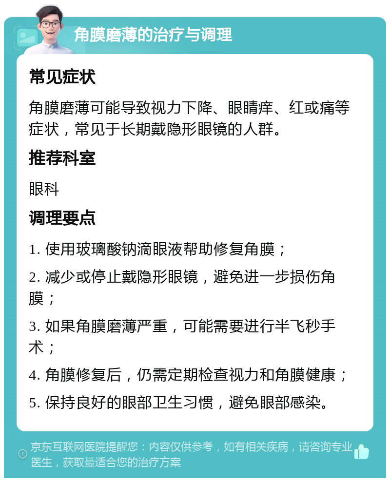 角膜磨薄的治疗与调理 常见症状 角膜磨薄可能导致视力下降、眼睛痒、红或痛等症状，常见于长期戴隐形眼镜的人群。 推荐科室 眼科 调理要点 1. 使用玻璃酸钠滴眼液帮助修复角膜； 2. 减少或停止戴隐形眼镜，避免进一步损伤角膜； 3. 如果角膜磨薄严重，可能需要进行半飞秒手术； 4. 角膜修复后，仍需定期检查视力和角膜健康； 5. 保持良好的眼部卫生习惯，避免眼部感染。