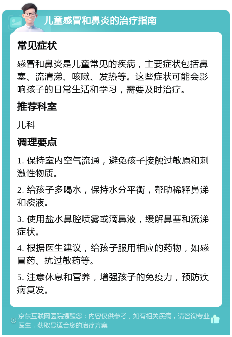 儿童感冒和鼻炎的治疗指南 常见症状 感冒和鼻炎是儿童常见的疾病，主要症状包括鼻塞、流清涕、咳嗽、发热等。这些症状可能会影响孩子的日常生活和学习，需要及时治疗。 推荐科室 儿科 调理要点 1. 保持室内空气流通，避免孩子接触过敏原和刺激性物质。 2. 给孩子多喝水，保持水分平衡，帮助稀释鼻涕和痰液。 3. 使用盐水鼻腔喷雾或滴鼻液，缓解鼻塞和流涕症状。 4. 根据医生建议，给孩子服用相应的药物，如感冒药、抗过敏药等。 5. 注意休息和营养，增强孩子的免疫力，预防疾病复发。