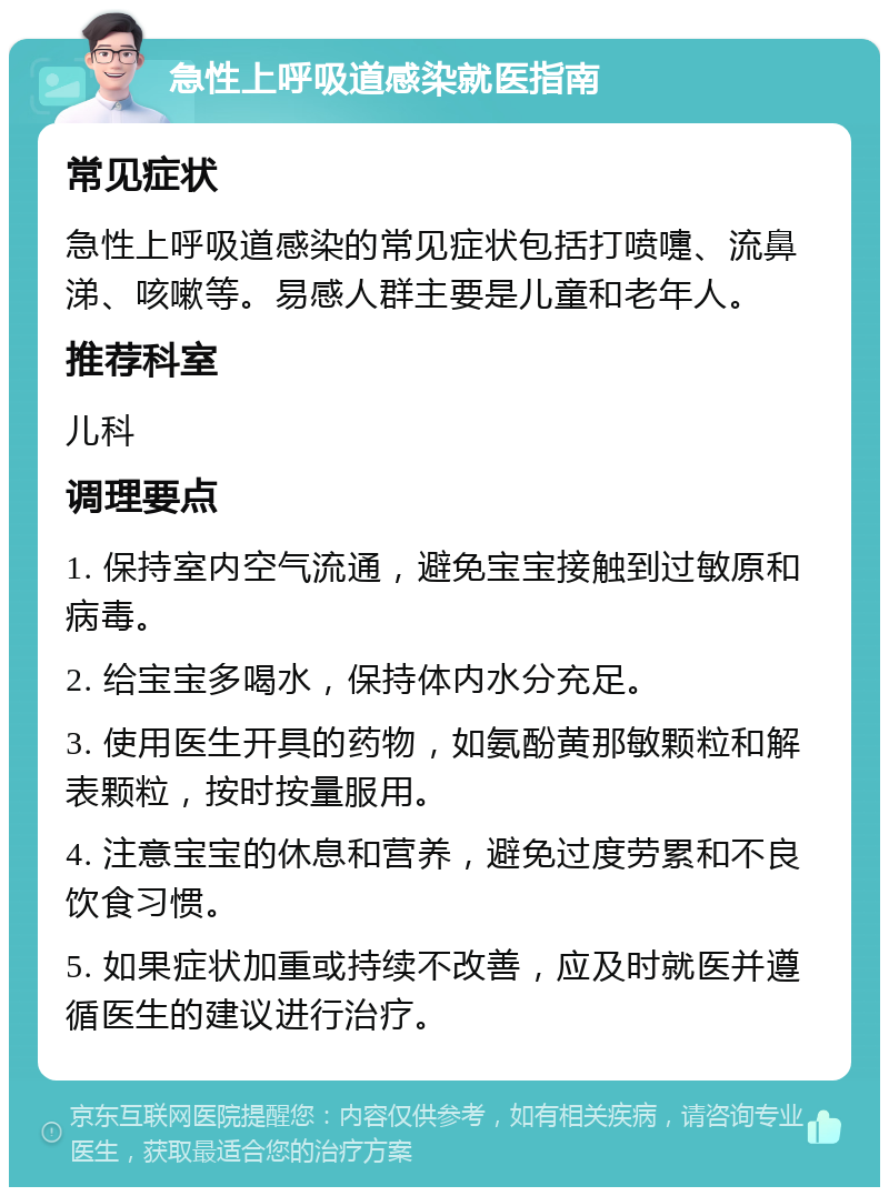 急性上呼吸道感染就医指南 常见症状 急性上呼吸道感染的常见症状包括打喷嚏、流鼻涕、咳嗽等。易感人群主要是儿童和老年人。 推荐科室 儿科 调理要点 1. 保持室内空气流通，避免宝宝接触到过敏原和病毒。 2. 给宝宝多喝水，保持体内水分充足。 3. 使用医生开具的药物，如氨酚黄那敏颗粒和解表颗粒，按时按量服用。 4. 注意宝宝的休息和营养，避免过度劳累和不良饮食习惯。 5. 如果症状加重或持续不改善，应及时就医并遵循医生的建议进行治疗。