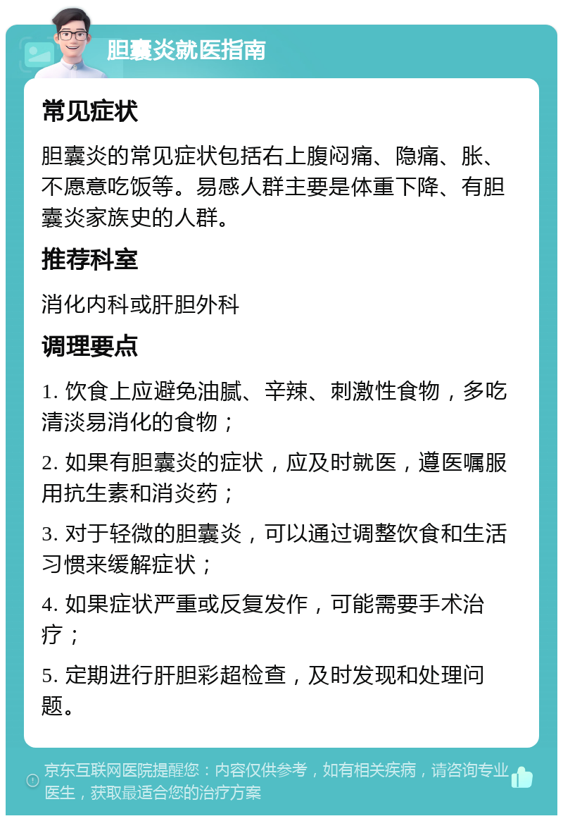 胆囊炎就医指南 常见症状 胆囊炎的常见症状包括右上腹闷痛、隐痛、胀、不愿意吃饭等。易感人群主要是体重下降、有胆囊炎家族史的人群。 推荐科室 消化内科或肝胆外科 调理要点 1. 饮食上应避免油腻、辛辣、刺激性食物，多吃清淡易消化的食物； 2. 如果有胆囊炎的症状，应及时就医，遵医嘱服用抗生素和消炎药； 3. 对于轻微的胆囊炎，可以通过调整饮食和生活习惯来缓解症状； 4. 如果症状严重或反复发作，可能需要手术治疗； 5. 定期进行肝胆彩超检查，及时发现和处理问题。