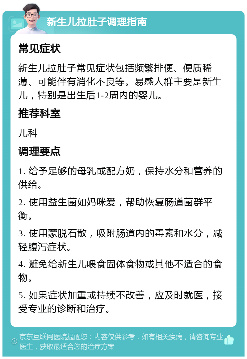 新生儿拉肚子调理指南 常见症状 新生儿拉肚子常见症状包括频繁排便、便质稀薄、可能伴有消化不良等。易感人群主要是新生儿，特别是出生后1-2周内的婴儿。 推荐科室 儿科 调理要点 1. 给予足够的母乳或配方奶，保持水分和营养的供给。 2. 使用益生菌如妈咪爱，帮助恢复肠道菌群平衡。 3. 使用蒙脱石散，吸附肠道内的毒素和水分，减轻腹泻症状。 4. 避免给新生儿喂食固体食物或其他不适合的食物。 5. 如果症状加重或持续不改善，应及时就医，接受专业的诊断和治疗。