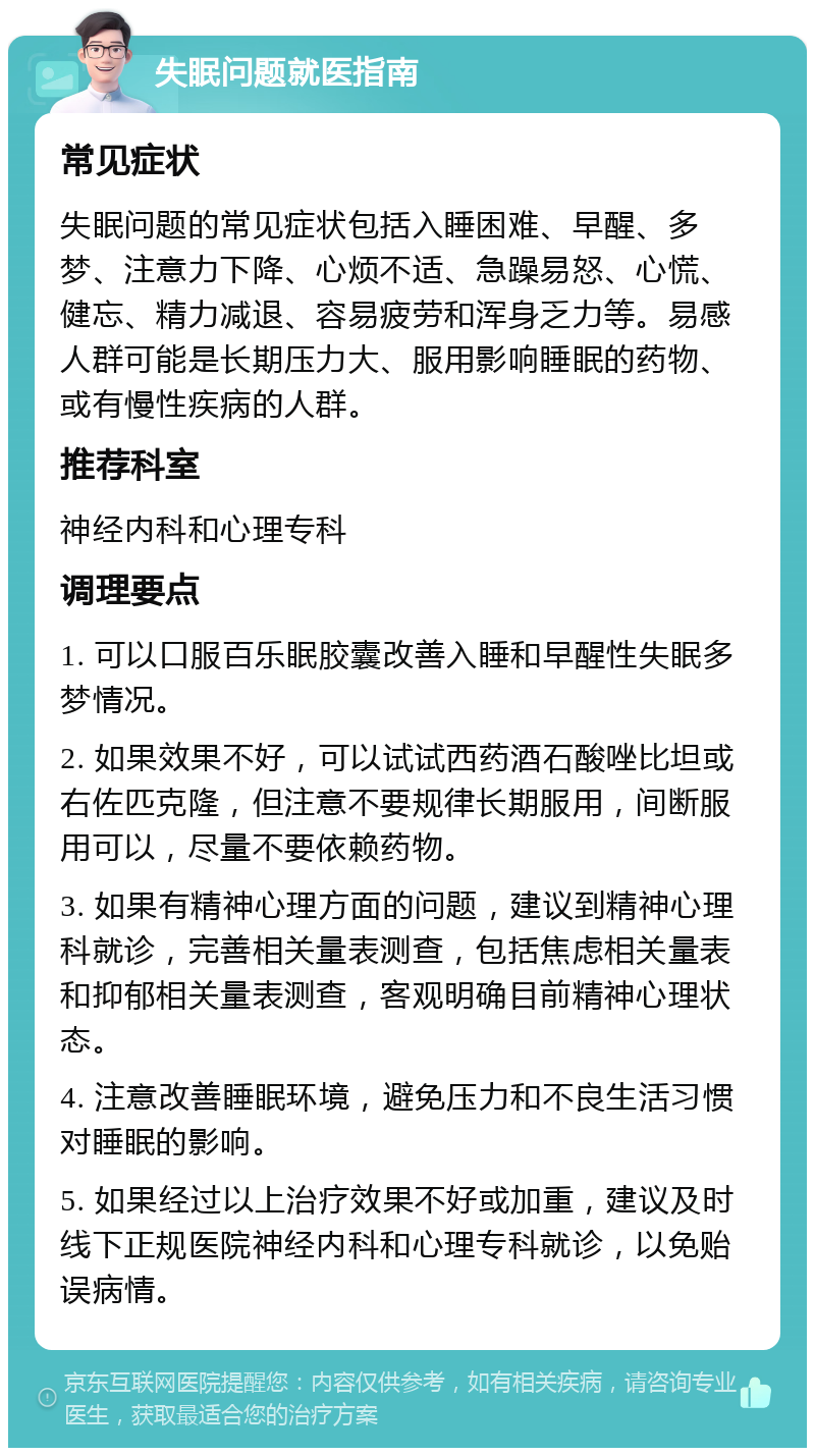 失眠问题就医指南 常见症状 失眠问题的常见症状包括入睡困难、早醒、多梦、注意力下降、心烦不适、急躁易怒、心慌、健忘、精力减退、容易疲劳和浑身乏力等。易感人群可能是长期压力大、服用影响睡眠的药物、或有慢性疾病的人群。 推荐科室 神经内科和心理专科 调理要点 1. 可以口服百乐眠胶囊改善入睡和早醒性失眠多梦情况。 2. 如果效果不好，可以试试西药酒石酸唑比坦或右佐匹克隆，但注意不要规律长期服用，间断服用可以，尽量不要依赖药物。 3. 如果有精神心理方面的问题，建议到精神心理科就诊，完善相关量表测查，包括焦虑相关量表和抑郁相关量表测查，客观明确目前精神心理状态。 4. 注意改善睡眠环境，避免压力和不良生活习惯对睡眠的影响。 5. 如果经过以上治疗效果不好或加重，建议及时线下正规医院神经内科和心理专科就诊，以免贻误病情。