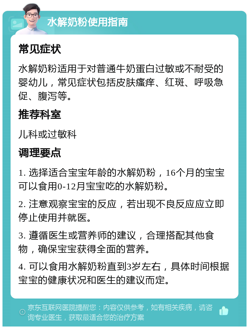 水解奶粉使用指南 常见症状 水解奶粉适用于对普通牛奶蛋白过敏或不耐受的婴幼儿，常见症状包括皮肤瘙痒、红斑、呼吸急促、腹泻等。 推荐科室 儿科或过敏科 调理要点 1. 选择适合宝宝年龄的水解奶粉，16个月的宝宝可以食用0-12月宝宝吃的水解奶粉。 2. 注意观察宝宝的反应，若出现不良反应应立即停止使用并就医。 3. 遵循医生或营养师的建议，合理搭配其他食物，确保宝宝获得全面的营养。 4. 可以食用水解奶粉直到3岁左右，具体时间根据宝宝的健康状况和医生的建议而定。