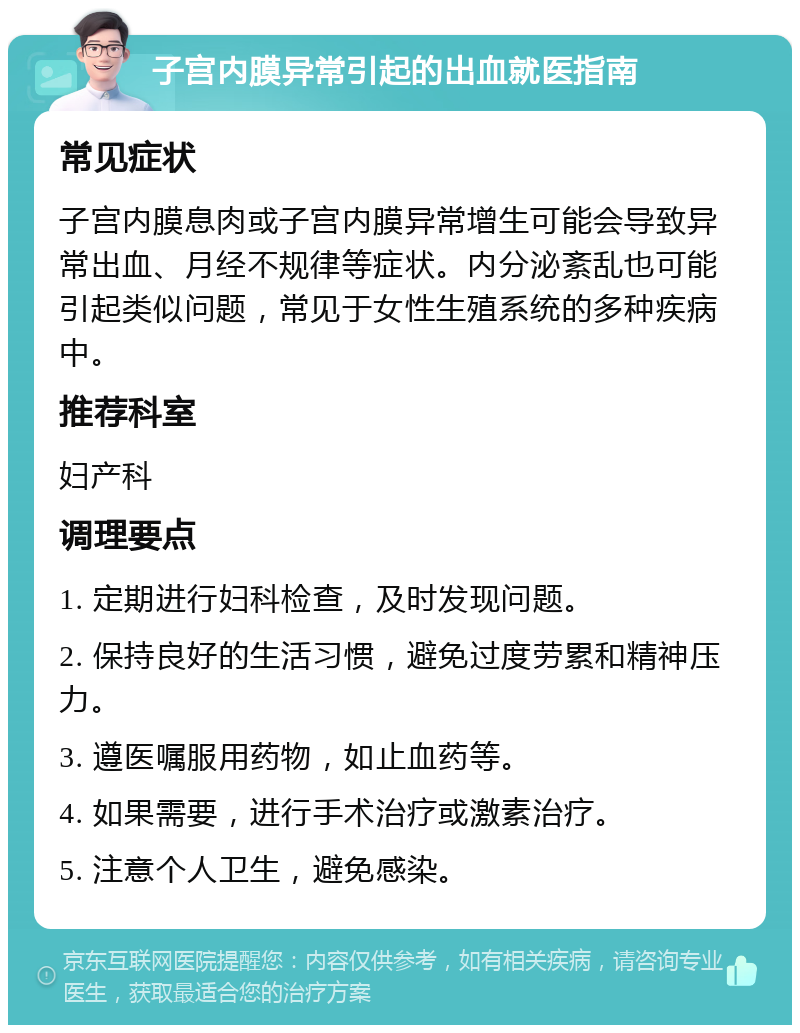 子宫内膜异常引起的出血就医指南 常见症状 子宫内膜息肉或子宫内膜异常增生可能会导致异常出血、月经不规律等症状。内分泌紊乱也可能引起类似问题，常见于女性生殖系统的多种疾病中。 推荐科室 妇产科 调理要点 1. 定期进行妇科检查，及时发现问题。 2. 保持良好的生活习惯，避免过度劳累和精神压力。 3. 遵医嘱服用药物，如止血药等。 4. 如果需要，进行手术治疗或激素治疗。 5. 注意个人卫生，避免感染。