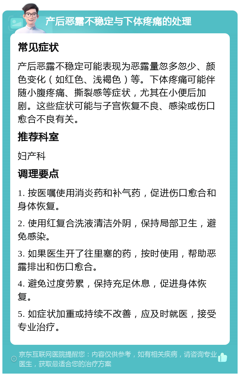 产后恶露不稳定与下体疼痛的处理 常见症状 产后恶露不稳定可能表现为恶露量忽多忽少、颜色变化（如红色、浅褐色）等。下体疼痛可能伴随小腹疼痛、撕裂感等症状，尤其在小便后加剧。这些症状可能与子宫恢复不良、感染或伤口愈合不良有关。 推荐科室 妇产科 调理要点 1. 按医嘱使用消炎药和补气药，促进伤口愈合和身体恢复。 2. 使用红复合洗液清洁外阴，保持局部卫生，避免感染。 3. 如果医生开了往里塞的药，按时使用，帮助恶露排出和伤口愈合。 4. 避免过度劳累，保持充足休息，促进身体恢复。 5. 如症状加重或持续不改善，应及时就医，接受专业治疗。