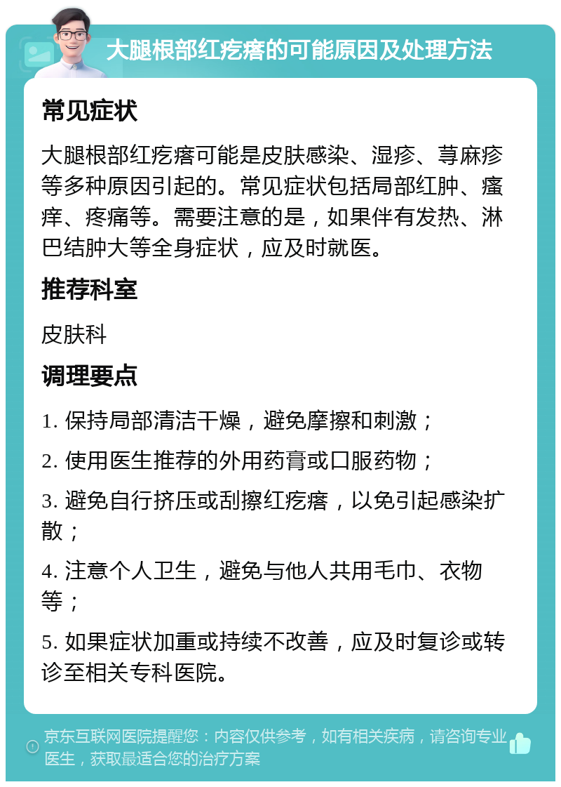 大腿根部红疙瘩的可能原因及处理方法 常见症状 大腿根部红疙瘩可能是皮肤感染、湿疹、荨麻疹等多种原因引起的。常见症状包括局部红肿、瘙痒、疼痛等。需要注意的是，如果伴有发热、淋巴结肿大等全身症状，应及时就医。 推荐科室 皮肤科 调理要点 1. 保持局部清洁干燥，避免摩擦和刺激； 2. 使用医生推荐的外用药膏或口服药物； 3. 避免自行挤压或刮擦红疙瘩，以免引起感染扩散； 4. 注意个人卫生，避免与他人共用毛巾、衣物等； 5. 如果症状加重或持续不改善，应及时复诊或转诊至相关专科医院。