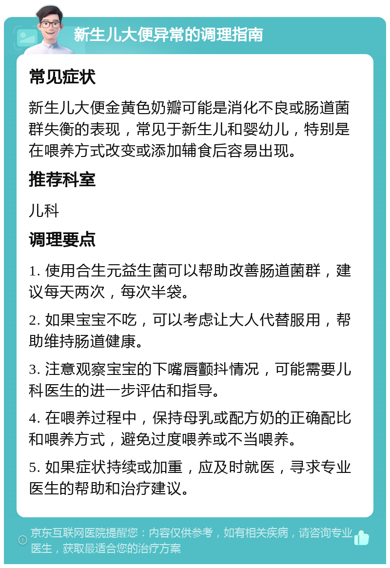 新生儿大便异常的调理指南 常见症状 新生儿大便金黄色奶瓣可能是消化不良或肠道菌群失衡的表现，常见于新生儿和婴幼儿，特别是在喂养方式改变或添加辅食后容易出现。 推荐科室 儿科 调理要点 1. 使用合生元益生菌可以帮助改善肠道菌群，建议每天两次，每次半袋。 2. 如果宝宝不吃，可以考虑让大人代替服用，帮助维持肠道健康。 3. 注意观察宝宝的下嘴唇颤抖情况，可能需要儿科医生的进一步评估和指导。 4. 在喂养过程中，保持母乳或配方奶的正确配比和喂养方式，避免过度喂养或不当喂养。 5. 如果症状持续或加重，应及时就医，寻求专业医生的帮助和治疗建议。