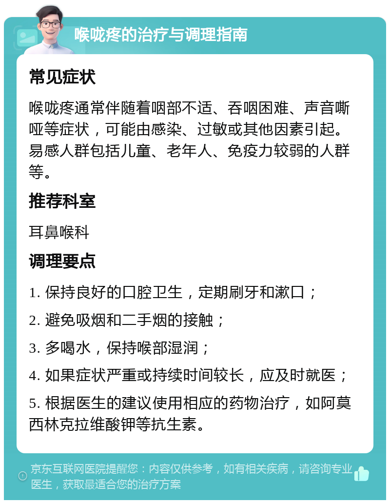 喉咙疼的治疗与调理指南 常见症状 喉咙疼通常伴随着咽部不适、吞咽困难、声音嘶哑等症状，可能由感染、过敏或其他因素引起。易感人群包括儿童、老年人、免疫力较弱的人群等。 推荐科室 耳鼻喉科 调理要点 1. 保持良好的口腔卫生，定期刷牙和漱口； 2. 避免吸烟和二手烟的接触； 3. 多喝水，保持喉部湿润； 4. 如果症状严重或持续时间较长，应及时就医； 5. 根据医生的建议使用相应的药物治疗，如阿莫西林克拉维酸钾等抗生素。