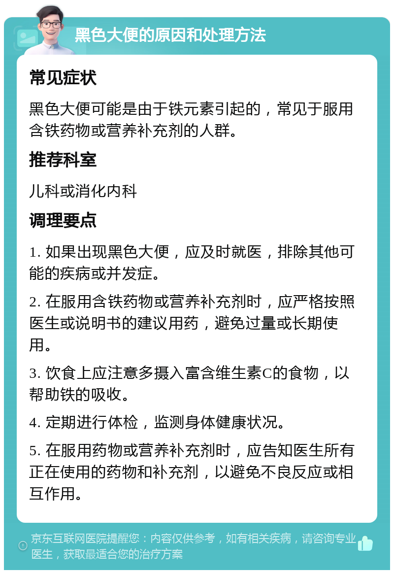 黑色大便的原因和处理方法 常见症状 黑色大便可能是由于铁元素引起的，常见于服用含铁药物或营养补充剂的人群。 推荐科室 儿科或消化内科 调理要点 1. 如果出现黑色大便，应及时就医，排除其他可能的疾病或并发症。 2. 在服用含铁药物或营养补充剂时，应严格按照医生或说明书的建议用药，避免过量或长期使用。 3. 饮食上应注意多摄入富含维生素C的食物，以帮助铁的吸收。 4. 定期进行体检，监测身体健康状况。 5. 在服用药物或营养补充剂时，应告知医生所有正在使用的药物和补充剂，以避免不良反应或相互作用。