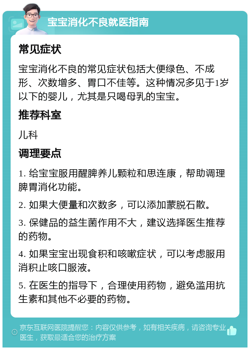 宝宝消化不良就医指南 常见症状 宝宝消化不良的常见症状包括大便绿色、不成形、次数增多、胃口不佳等。这种情况多见于1岁以下的婴儿，尤其是只喝母乳的宝宝。 推荐科室 儿科 调理要点 1. 给宝宝服用醒脾养儿颗粒和思连康，帮助调理脾胃消化功能。 2. 如果大便量和次数多，可以添加蒙脱石散。 3. 保健品的益生菌作用不大，建议选择医生推荐的药物。 4. 如果宝宝出现食积和咳嗽症状，可以考虑服用消积止咳口服液。 5. 在医生的指导下，合理使用药物，避免滥用抗生素和其他不必要的药物。