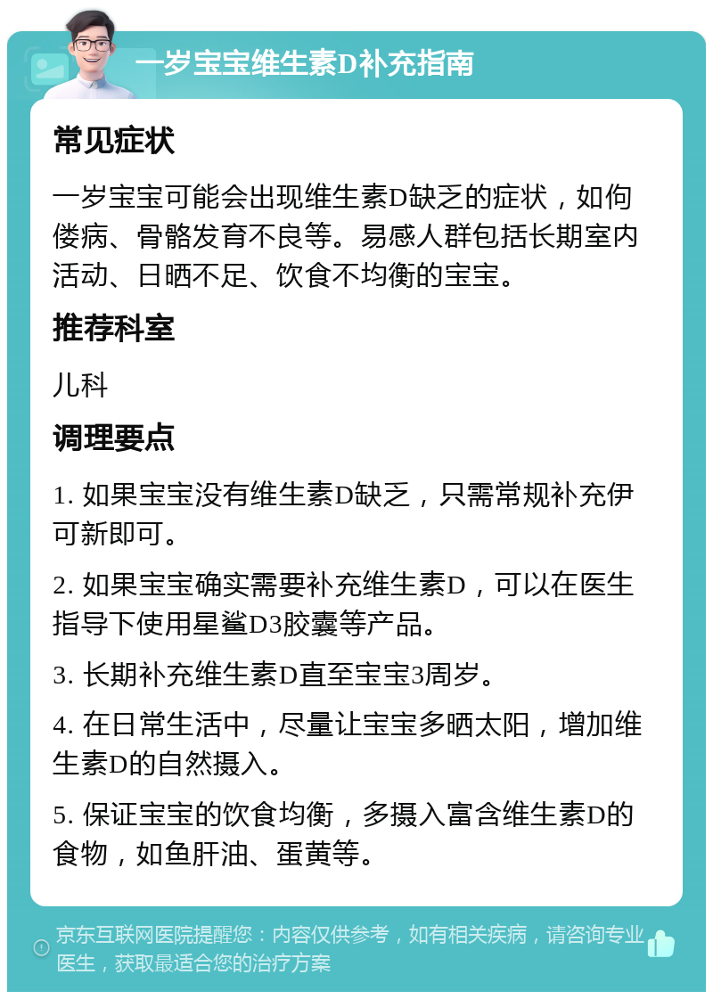 一岁宝宝维生素D补充指南 常见症状 一岁宝宝可能会出现维生素D缺乏的症状，如佝偻病、骨骼发育不良等。易感人群包括长期室内活动、日晒不足、饮食不均衡的宝宝。 推荐科室 儿科 调理要点 1. 如果宝宝没有维生素D缺乏，只需常规补充伊可新即可。 2. 如果宝宝确实需要补充维生素D，可以在医生指导下使用星鲨D3胶囊等产品。 3. 长期补充维生素D直至宝宝3周岁。 4. 在日常生活中，尽量让宝宝多晒太阳，增加维生素D的自然摄入。 5. 保证宝宝的饮食均衡，多摄入富含维生素D的食物，如鱼肝油、蛋黄等。