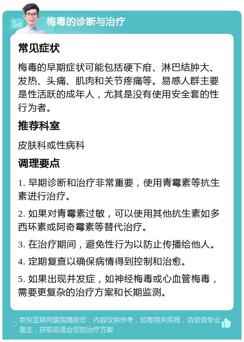 梅毒的诊断与治疗 常见症状 梅毒的早期症状可能包括硬下疳、淋巴结肿大、发热、头痛、肌肉和关节疼痛等。易感人群主要是性活跃的成年人，尤其是没有使用安全套的性行为者。 推荐科室 皮肤科或性病科 调理要点 1. 早期诊断和治疗非常重要，使用青霉素等抗生素进行治疗。 2. 如果对青霉素过敏，可以使用其他抗生素如多西环素或阿奇霉素等替代治疗。 3. 在治疗期间，避免性行为以防止传播给他人。 4. 定期复查以确保病情得到控制和治愈。 5. 如果出现并发症，如神经梅毒或心血管梅毒，需要更复杂的治疗方案和长期监测。