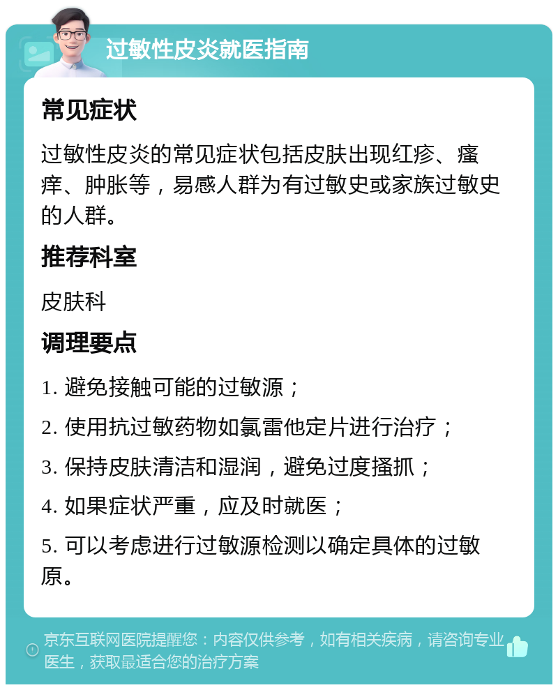 过敏性皮炎就医指南 常见症状 过敏性皮炎的常见症状包括皮肤出现红疹、瘙痒、肿胀等，易感人群为有过敏史或家族过敏史的人群。 推荐科室 皮肤科 调理要点 1. 避免接触可能的过敏源； 2. 使用抗过敏药物如氯雷他定片进行治疗； 3. 保持皮肤清洁和湿润，避免过度搔抓； 4. 如果症状严重，应及时就医； 5. 可以考虑进行过敏源检测以确定具体的过敏原。