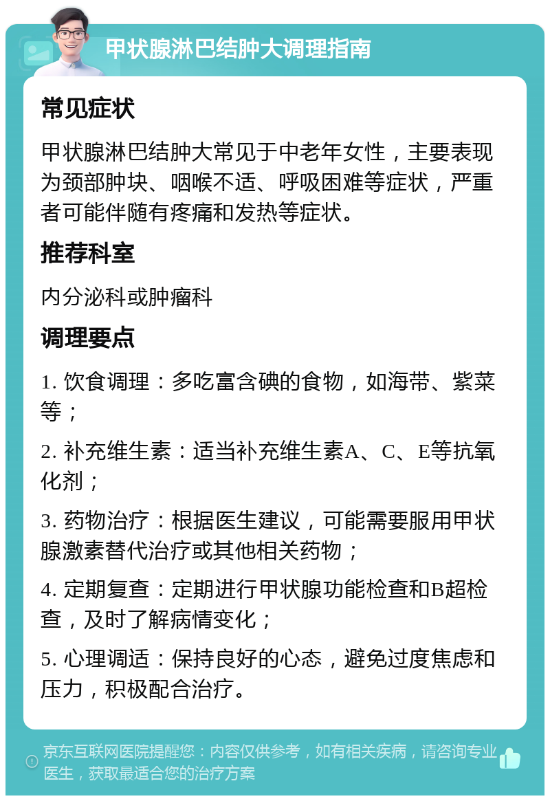 甲状腺淋巴结肿大调理指南 常见症状 甲状腺淋巴结肿大常见于中老年女性，主要表现为颈部肿块、咽喉不适、呼吸困难等症状，严重者可能伴随有疼痛和发热等症状。 推荐科室 内分泌科或肿瘤科 调理要点 1. 饮食调理：多吃富含碘的食物，如海带、紫菜等； 2. 补充维生素：适当补充维生素A、C、E等抗氧化剂； 3. 药物治疗：根据医生建议，可能需要服用甲状腺激素替代治疗或其他相关药物； 4. 定期复查：定期进行甲状腺功能检查和B超检查，及时了解病情变化； 5. 心理调适：保持良好的心态，避免过度焦虑和压力，积极配合治疗。