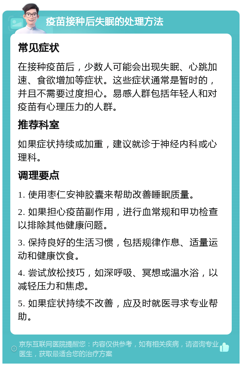 疫苗接种后失眠的处理方法 常见症状 在接种疫苗后，少数人可能会出现失眠、心跳加速、食欲增加等症状。这些症状通常是暂时的，并且不需要过度担心。易感人群包括年轻人和对疫苗有心理压力的人群。 推荐科室 如果症状持续或加重，建议就诊于神经内科或心理科。 调理要点 1. 使用枣仁安神胶囊来帮助改善睡眠质量。 2. 如果担心疫苗副作用，进行血常规和甲功检查以排除其他健康问题。 3. 保持良好的生活习惯，包括规律作息、适量运动和健康饮食。 4. 尝试放松技巧，如深呼吸、冥想或温水浴，以减轻压力和焦虑。 5. 如果症状持续不改善，应及时就医寻求专业帮助。