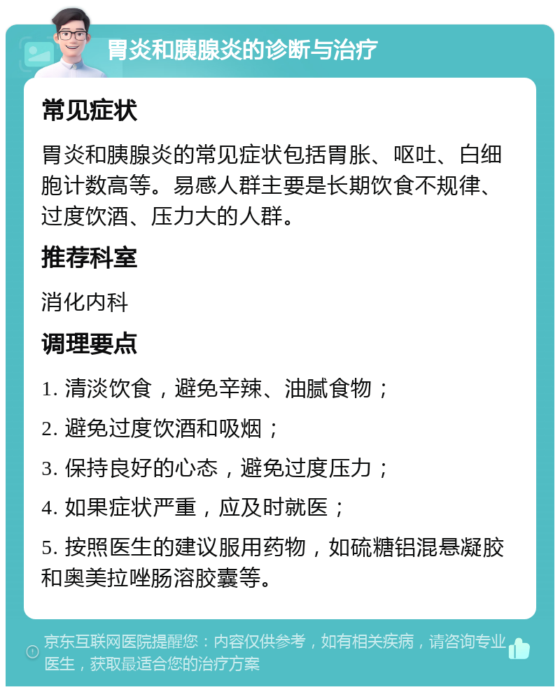 胃炎和胰腺炎的诊断与治疗 常见症状 胃炎和胰腺炎的常见症状包括胃胀、呕吐、白细胞计数高等。易感人群主要是长期饮食不规律、过度饮酒、压力大的人群。 推荐科室 消化内科 调理要点 1. 清淡饮食，避免辛辣、油腻食物； 2. 避免过度饮酒和吸烟； 3. 保持良好的心态，避免过度压力； 4. 如果症状严重，应及时就医； 5. 按照医生的建议服用药物，如硫糖铝混悬凝胶和奥美拉唑肠溶胶囊等。