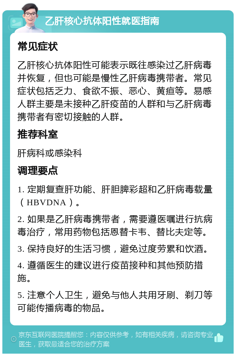 乙肝核心抗体阳性就医指南 常见症状 乙肝核心抗体阳性可能表示既往感染过乙肝病毒并恢复，但也可能是慢性乙肝病毒携带者。常见症状包括乏力、食欲不振、恶心、黄疸等。易感人群主要是未接种乙肝疫苗的人群和与乙肝病毒携带者有密切接触的人群。 推荐科室 肝病科或感染科 调理要点 1. 定期复查肝功能、肝胆脾彩超和乙肝病毒载量（HBVDNA）。 2. 如果是乙肝病毒携带者，需要遵医嘱进行抗病毒治疗，常用药物包括恩替卡韦、替比夫定等。 3. 保持良好的生活习惯，避免过度劳累和饮酒。 4. 遵循医生的建议进行疫苗接种和其他预防措施。 5. 注意个人卫生，避免与他人共用牙刷、剃刀等可能传播病毒的物品。