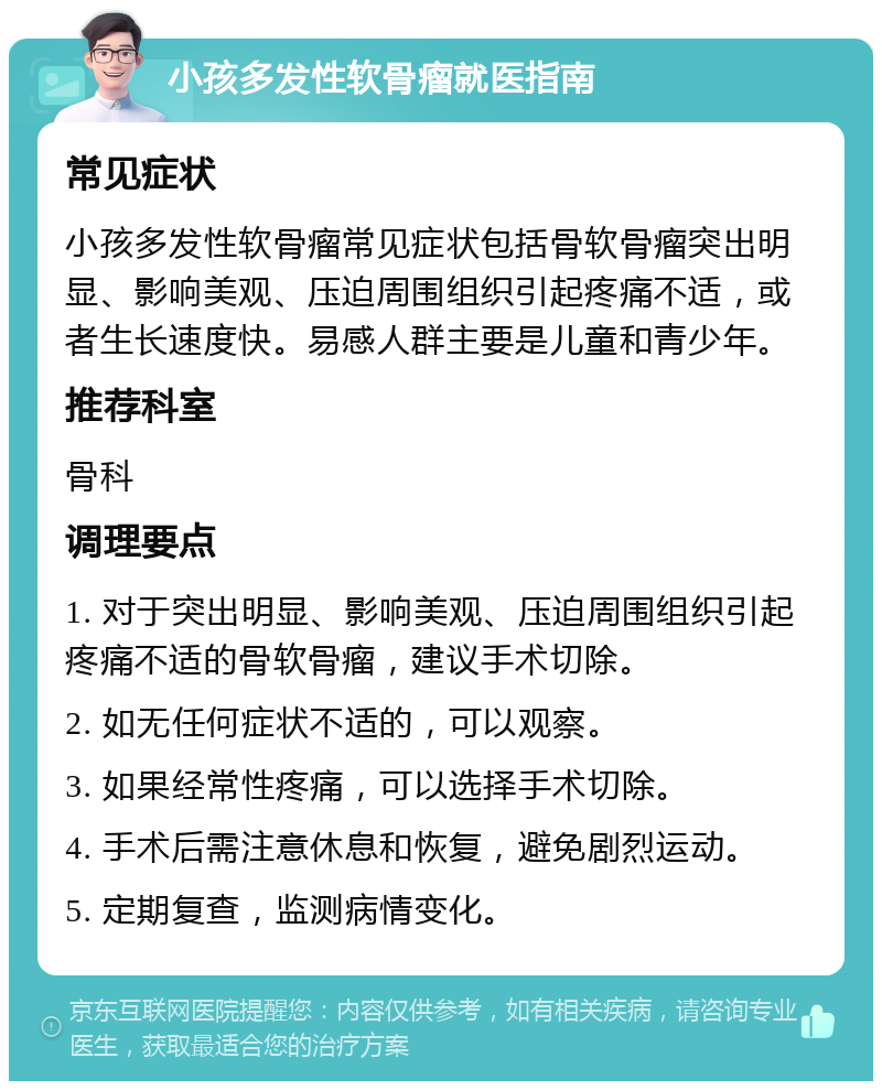 小孩多发性软骨瘤就医指南 常见症状 小孩多发性软骨瘤常见症状包括骨软骨瘤突出明显、影响美观、压迫周围组织引起疼痛不适，或者生长速度快。易感人群主要是儿童和青少年。 推荐科室 骨科 调理要点 1. 对于突出明显、影响美观、压迫周围组织引起疼痛不适的骨软骨瘤，建议手术切除。 2. 如无任何症状不适的，可以观察。 3. 如果经常性疼痛，可以选择手术切除。 4. 手术后需注意休息和恢复，避免剧烈运动。 5. 定期复查，监测病情变化。