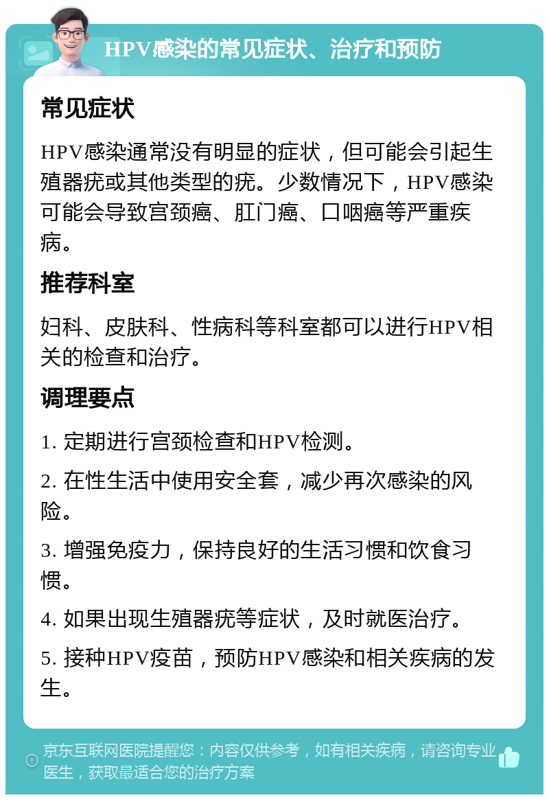 HPV感染的常见症状、治疗和预防 常见症状 HPV感染通常没有明显的症状，但可能会引起生殖器疣或其他类型的疣。少数情况下，HPV感染可能会导致宫颈癌、肛门癌、口咽癌等严重疾病。 推荐科室 妇科、皮肤科、性病科等科室都可以进行HPV相关的检查和治疗。 调理要点 1. 定期进行宫颈检查和HPV检测。 2. 在性生活中使用安全套，减少再次感染的风险。 3. 增强免疫力，保持良好的生活习惯和饮食习惯。 4. 如果出现生殖器疣等症状，及时就医治疗。 5. 接种HPV疫苗，预防HPV感染和相关疾病的发生。