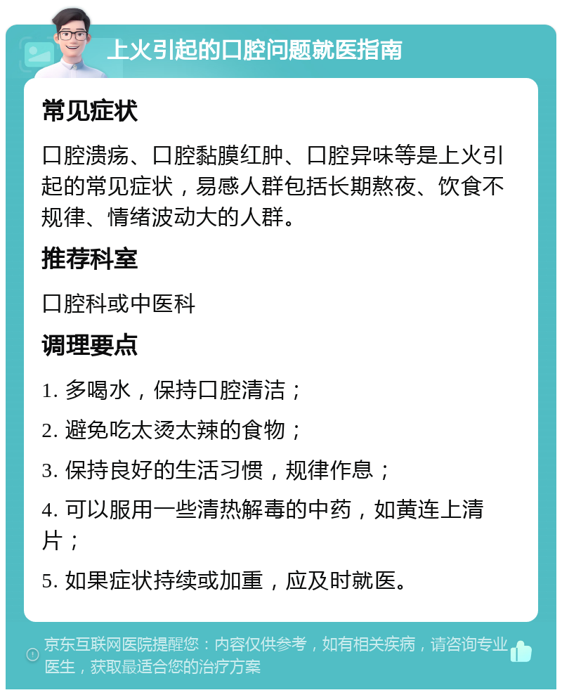 上火引起的口腔问题就医指南 常见症状 口腔溃疡、口腔黏膜红肿、口腔异味等是上火引起的常见症状，易感人群包括长期熬夜、饮食不规律、情绪波动大的人群。 推荐科室 口腔科或中医科 调理要点 1. 多喝水，保持口腔清洁； 2. 避免吃太烫太辣的食物； 3. 保持良好的生活习惯，规律作息； 4. 可以服用一些清热解毒的中药，如黄连上清片； 5. 如果症状持续或加重，应及时就医。