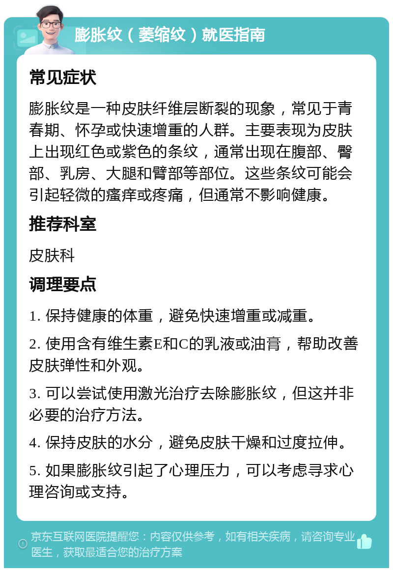 膨胀纹（萎缩纹）就医指南 常见症状 膨胀纹是一种皮肤纤维层断裂的现象，常见于青春期、怀孕或快速增重的人群。主要表现为皮肤上出现红色或紫色的条纹，通常出现在腹部、臀部、乳房、大腿和臂部等部位。这些条纹可能会引起轻微的瘙痒或疼痛，但通常不影响健康。 推荐科室 皮肤科 调理要点 1. 保持健康的体重，避免快速增重或减重。 2. 使用含有维生素E和C的乳液或油膏，帮助改善皮肤弹性和外观。 3. 可以尝试使用激光治疗去除膨胀纹，但这并非必要的治疗方法。 4. 保持皮肤的水分，避免皮肤干燥和过度拉伸。 5. 如果膨胀纹引起了心理压力，可以考虑寻求心理咨询或支持。