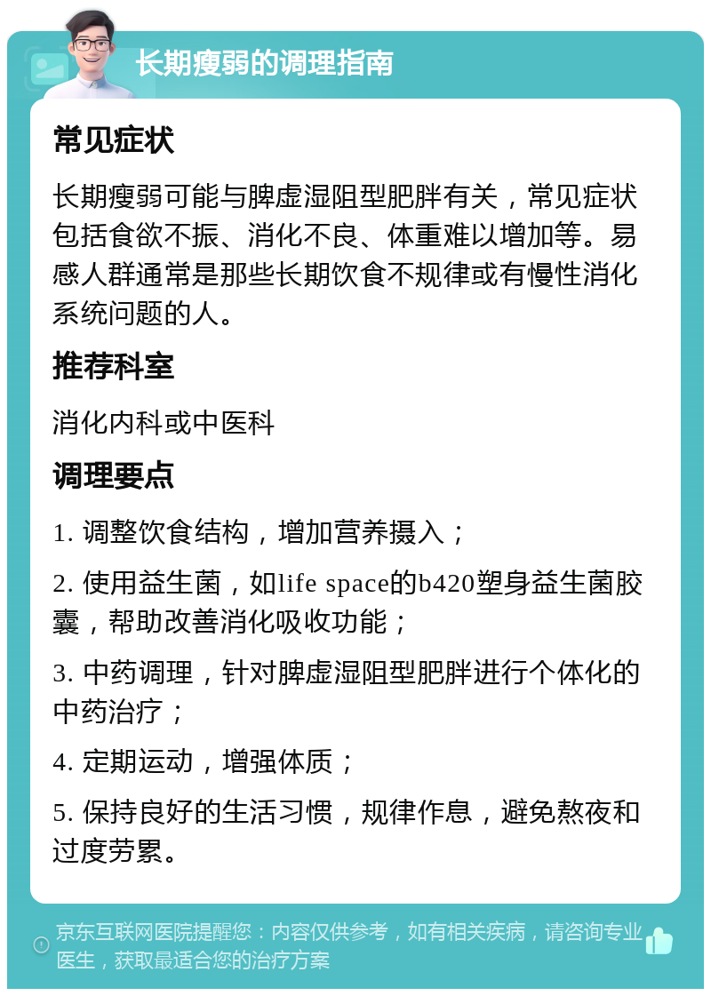 长期瘦弱的调理指南 常见症状 长期瘦弱可能与脾虚湿阻型肥胖有关，常见症状包括食欲不振、消化不良、体重难以增加等。易感人群通常是那些长期饮食不规律或有慢性消化系统问题的人。 推荐科室 消化内科或中医科 调理要点 1. 调整饮食结构，增加营养摄入； 2. 使用益生菌，如life space的b420塑身益生菌胶囊，帮助改善消化吸收功能； 3. 中药调理，针对脾虚湿阻型肥胖进行个体化的中药治疗； 4. 定期运动，增强体质； 5. 保持良好的生活习惯，规律作息，避免熬夜和过度劳累。