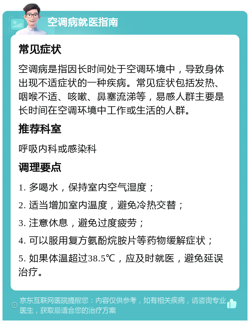 空调病就医指南 常见症状 空调病是指因长时间处于空调环境中，导致身体出现不适症状的一种疾病。常见症状包括发热、咽喉不适、咳嗽、鼻塞流涕等，易感人群主要是长时间在空调环境中工作或生活的人群。 推荐科室 呼吸内科或感染科 调理要点 1. 多喝水，保持室内空气湿度； 2. 适当增加室内温度，避免冷热交替； 3. 注意休息，避免过度疲劳； 4. 可以服用复方氨酚烷胺片等药物缓解症状； 5. 如果体温超过38.5℃，应及时就医，避免延误治疗。