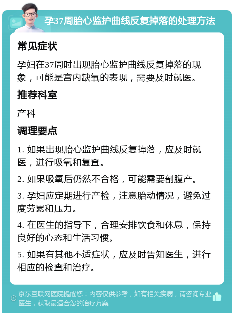 孕37周胎心监护曲线反复掉落的处理方法 常见症状 孕妇在37周时出现胎心监护曲线反复掉落的现象，可能是宫内缺氧的表现，需要及时就医。 推荐科室 产科 调理要点 1. 如果出现胎心监护曲线反复掉落，应及时就医，进行吸氧和复查。 2. 如果吸氧后仍然不合格，可能需要剖腹产。 3. 孕妇应定期进行产检，注意胎动情况，避免过度劳累和压力。 4. 在医生的指导下，合理安排饮食和休息，保持良好的心态和生活习惯。 5. 如果有其他不适症状，应及时告知医生，进行相应的检查和治疗。