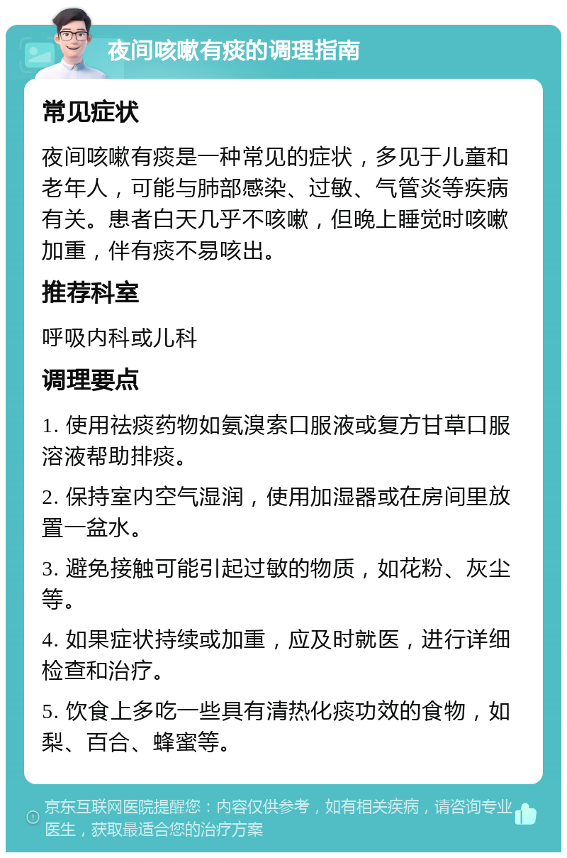 夜间咳嗽有痰的调理指南 常见症状 夜间咳嗽有痰是一种常见的症状，多见于儿童和老年人，可能与肺部感染、过敏、气管炎等疾病有关。患者白天几乎不咳嗽，但晚上睡觉时咳嗽加重，伴有痰不易咳出。 推荐科室 呼吸内科或儿科 调理要点 1. 使用祛痰药物如氨溴索口服液或复方甘草口服溶液帮助排痰。 2. 保持室内空气湿润，使用加湿器或在房间里放置一盆水。 3. 避免接触可能引起过敏的物质，如花粉、灰尘等。 4. 如果症状持续或加重，应及时就医，进行详细检查和治疗。 5. 饮食上多吃一些具有清热化痰功效的食物，如梨、百合、蜂蜜等。