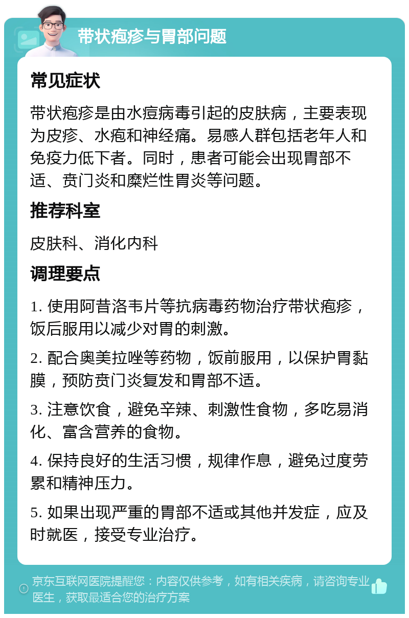 带状疱疹与胃部问题 常见症状 带状疱疹是由水痘病毒引起的皮肤病，主要表现为皮疹、水疱和神经痛。易感人群包括老年人和免疫力低下者。同时，患者可能会出现胃部不适、贲门炎和糜烂性胃炎等问题。 推荐科室 皮肤科、消化内科 调理要点 1. 使用阿昔洛韦片等抗病毒药物治疗带状疱疹，饭后服用以减少对胃的刺激。 2. 配合奥美拉唑等药物，饭前服用，以保护胃黏膜，预防贲门炎复发和胃部不适。 3. 注意饮食，避免辛辣、刺激性食物，多吃易消化、富含营养的食物。 4. 保持良好的生活习惯，规律作息，避免过度劳累和精神压力。 5. 如果出现严重的胃部不适或其他并发症，应及时就医，接受专业治疗。